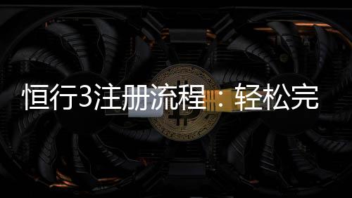 恒行3注册流程:轻松完成账号开通与首存攻略