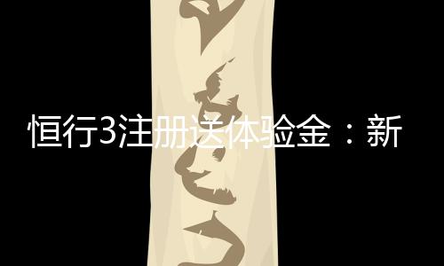 恒行3注册送体验金:新用户专享福利轻松领取高额彩金