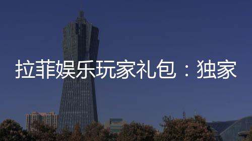 拉菲娱乐玩家礼包：独家福利与高额回馈等你领取