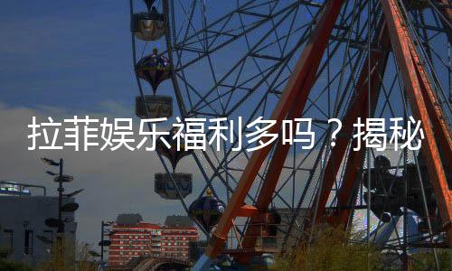 拉菲娱乐福利多吗?揭秘其独家优惠与玩家真实反馈