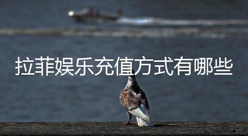 拉菲娱乐充值方式有哪些？详解主流存款渠道与到账时间