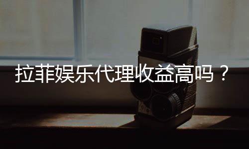 拉菲娱乐代理收益高吗?资深玩家揭秘真实收益与操作技巧