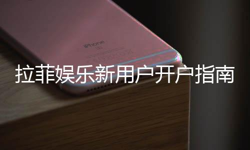 拉菲娱乐新用户开户指南:轻松注册领豪礼畅享顶级游戏体验