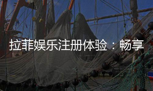 拉菲娱乐注册体验:畅享豪华游戏盛宴与独家优惠