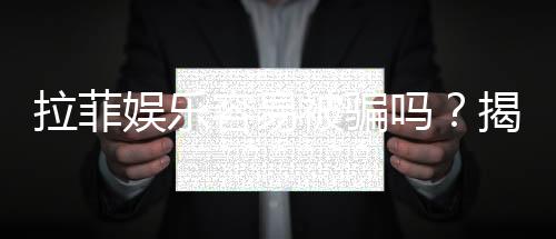 拉菲娱乐容易被骗吗？揭秘常见骗局与防骗技巧