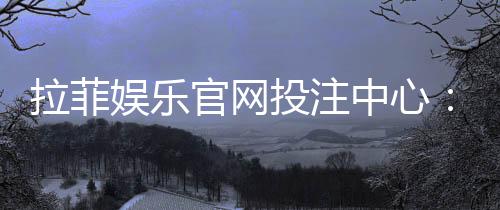 拉菲娱乐官网投注中心:畅享顶级电子游艺的投注乐趣