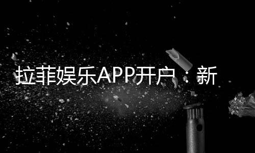 拉菲娱乐APP开户:新手必看注册教程与首存优惠详解