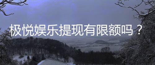 极悦娱乐提现有限额吗？详细解答提现规则与限额标准