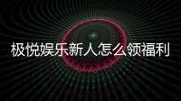 极悦娱乐新人怎么领福利？手把手教你轻松获取首存礼金