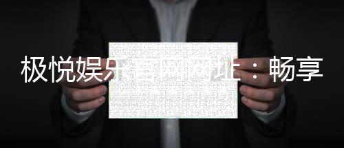 极悦娱乐官网网址：畅享顶级棋牌电游的尊贵体验