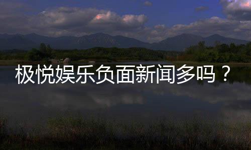 极悦娱乐负面新闻多吗？深度解析其真实性与玩家应对策略