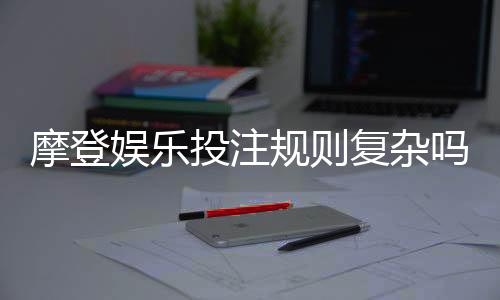 摩登娱乐投注规则复杂吗?三分钟带你快速掌握核心玩法