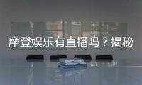 摩登娱乐有直播吗？揭秘平台真人直播与特色玩法