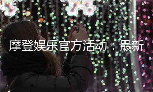 摩登娱乐官方活动：最新优惠与独家福利一览
