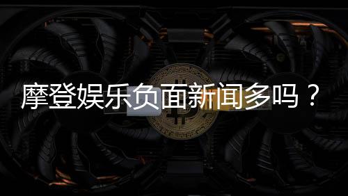 摩登娱乐负面新闻多吗?深度解析其真实性与玩家应对策略