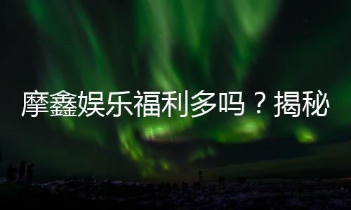 摩鑫娱乐福利多吗？揭秘其独家优惠与玩家真实反馈