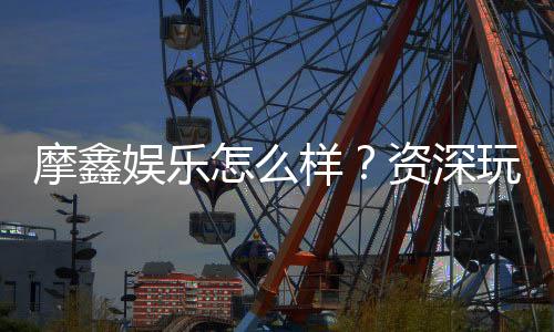 摩鑫娱乐怎么样?资深玩家带你全面评测体验