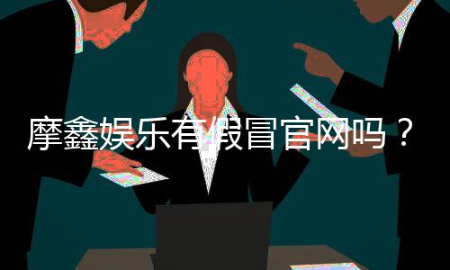 摩鑫娱乐有假冒官网吗？揭秘真假官网辨别技巧