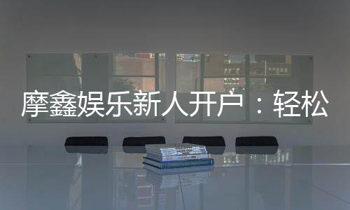 摩鑫娱乐新人开户:轻松注册享首存礼金与独家优惠