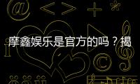 摩鑫娱乐是官方的吗？揭秘平台背景与安全认证信息