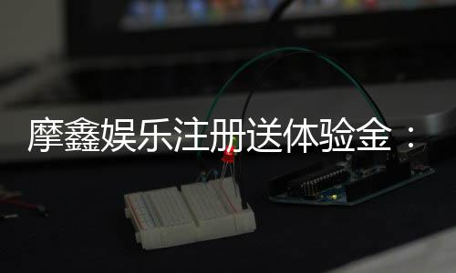 摩鑫娱乐注册送体验金：新会员专享福利与游戏攻略