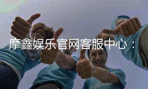 摩鑫娱乐官网客服中心：专业服务助您畅享顶级娱乐体验