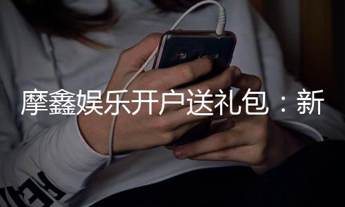 摩鑫娱乐开户送礼包：新会员专享豪礼及高额返利活动