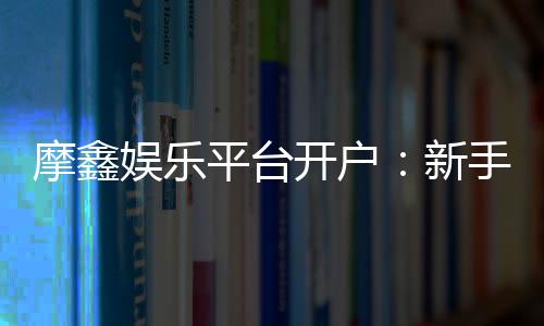 摩鑫娱乐平台开户:新手注册指南与首存优惠详解