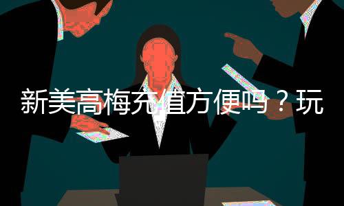 新美高梅充值方便吗?玩家亲测充值流程与到账速度解析