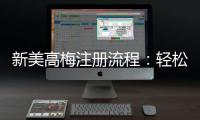 新美高梅注册流程：轻松三步完成账号开通与首存优惠