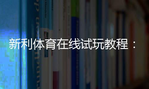 新利体育在线试玩教程:新手注册、领取试玩金与投注实操全攻略