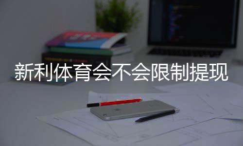 新利体育会不会限制提现?提现规则、常见问题与解决方案详解