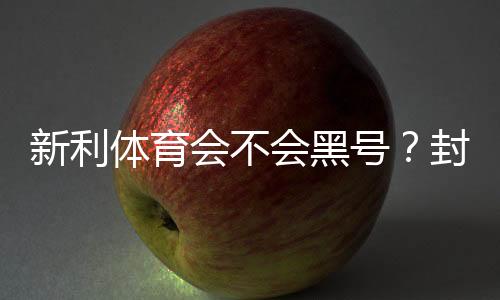 新利体育会不会黑号?封号原因、预防方法与申诉全攻略