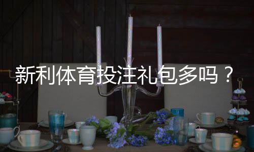 新利体育投注礼包多吗？优惠种类、领取条件与实测领取攻略
