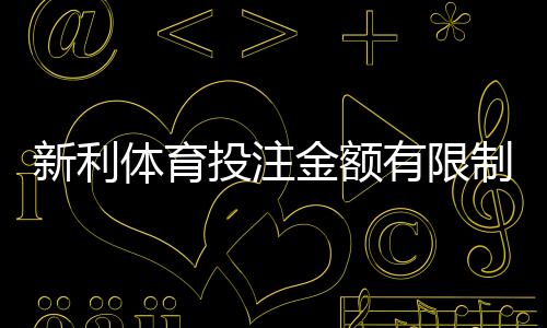 新利体育投注金额有限制吗?最新投注限额、充值与提款规则一次看懂