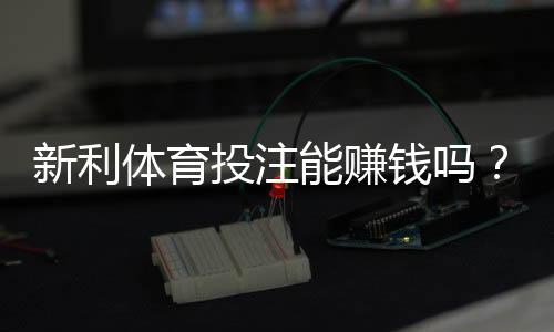 新利体育投注能赚钱吗?真实回报与风险剖析新手赚钱攻略