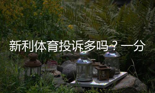 新利体育投诉多吗?一分钟看懂用户投诉真相、原因分析与维权攻略