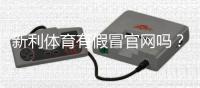 新利体育有假冒官网吗？教你快速识别真假官网与防骗攻略