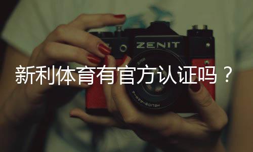 新利体育有官方认证吗？官方资质真伪查核与安全性全面解析