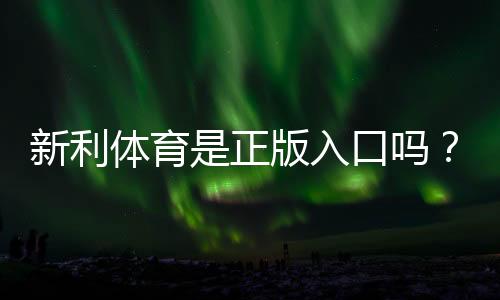 新利体育是正版入口吗?官方真伪辨别、入口认证与安全提示