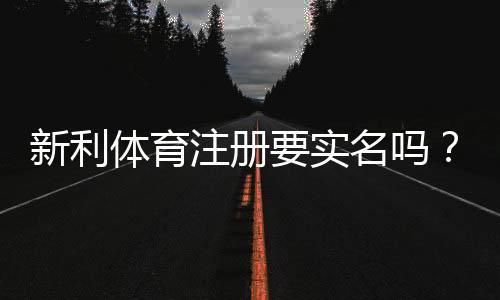 新利体育注册要实名吗？实名认证流程、所需材料与常见问题详解