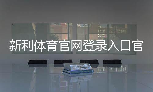 新利体育官网登录入口官网登录教程:官方链接、注册步骤与账号安全攻略