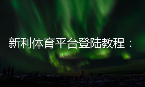 新利体育平台登陆教程:手机与网页登录步骤、注册与常见问题一站解决