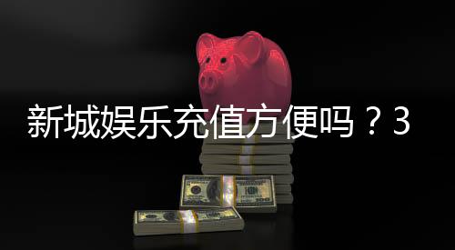 新城娱乐充值方便吗?3分钟了解最新充值渠道与到账速度