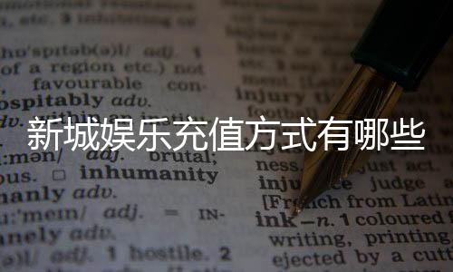 新城娱乐充值方式有哪些?详解最新存款渠道与优惠活动