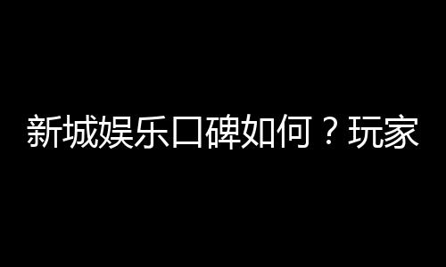 新城娱乐口碑如何?玩家真实评价与体验分享