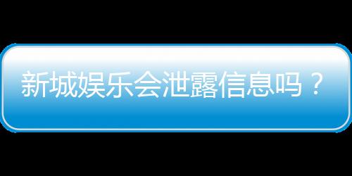 新城娱乐会泄露信息吗？深度解析其信息安全措施与用户隐私保护