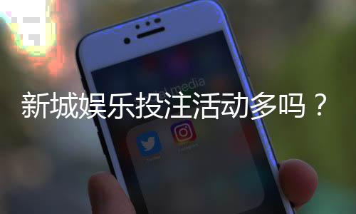 新城娱乐投注活动多吗？最新优惠与特色玩法全解析