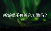 新城娱乐有首充奖励吗？首充福利详情及领取攻略大揭秘