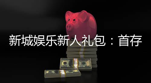 新城娱乐新人礼包:首存福利与独家优惠详解